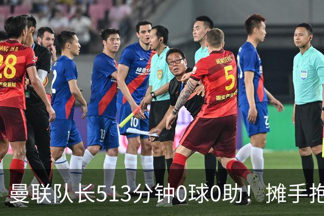 曼联队长513分钟0球0助！摊手抱怨队友 公开质疑卡里克：战术不当
