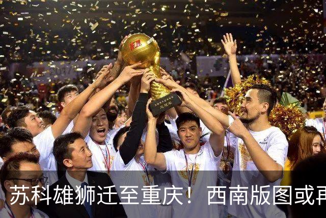 苏科雄狮迁至重庆！西南版图或再添CBA球队 3点注定难成昔日北控