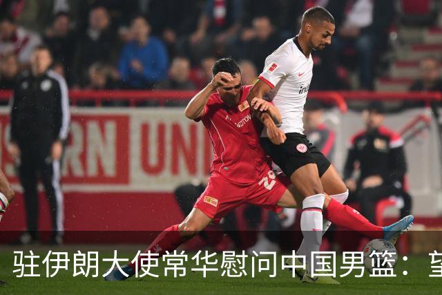 驻伊朗大使常华慰问中国男篮：望为国争光！